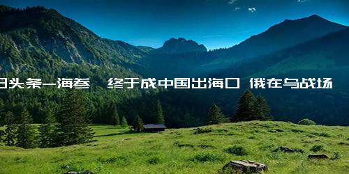 今日头条-海参崴终于成中国出海口 俄在乌战场打得越烂，东北振兴越有希望